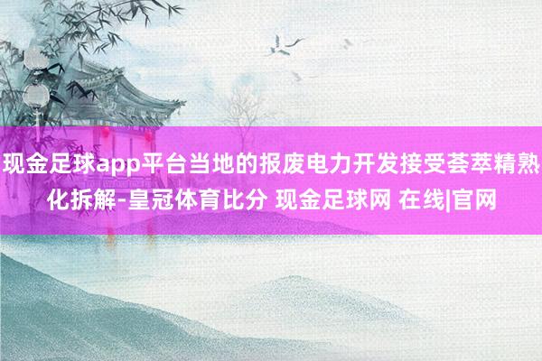现金足球app平台当地的报废电力开发接受荟萃精熟化拆解-皇冠体育比分 现金足球网 在线|官网