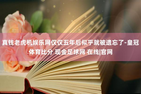 真钱老虎机娱乐网仅仅五年后似乎就被遗忘了-皇冠体育比分 现金足球网 在线|官网