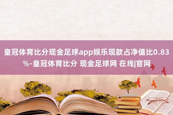 皇冠体育比分现金足球app娱乐现款占净值比0.83%-皇冠体育比分 现金足球网 在线|官网