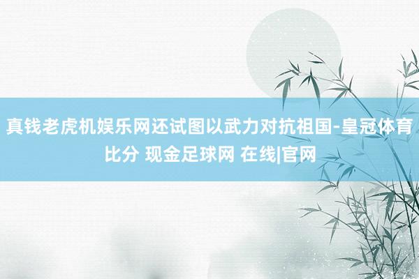 真钱老虎机娱乐网还试图以武力对抗祖国-皇冠体育比分 现金足球网 在线|官网