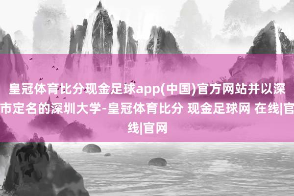 皇冠体育比分现金足球app(中国)官方网站并以深圳市定名的深圳大学-皇冠体育比分 现金足球网 在线|官网