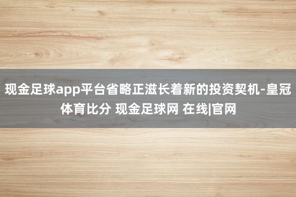 现金足球app平台省略正滋长着新的投资契机-皇冠体育比分 现金足球网 在线|官网