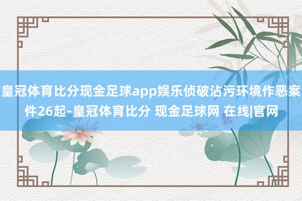 皇冠体育比分现金足球app娱乐侦破沾污环境作恶案件26起-皇冠体育比分 现金足球网 在线|官网