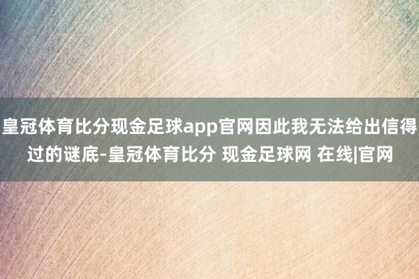 皇冠体育比分现金足球app官网因此我无法给出信得过的谜底-皇冠体育比分 现金足球网 在线|官网