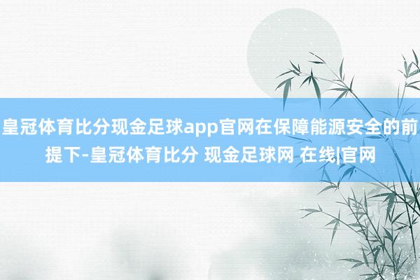 皇冠体育比分现金足球app官网在保障能源安全的前提下-皇冠体育比分 现金足球网 在线|官网