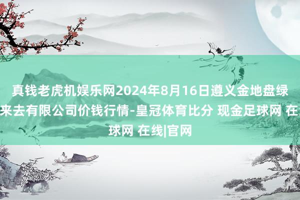 真钱老虎机娱乐网2024年8月16日遵义金地盘绿色家具来去有限公司价钱行情-皇冠体育比分 现金足球网 在线|官网