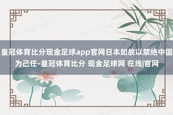 皇冠体育比分现金足球app官网日本如故以禁绝中国为己任-皇冠体育比分 现金足球网 在线|官网