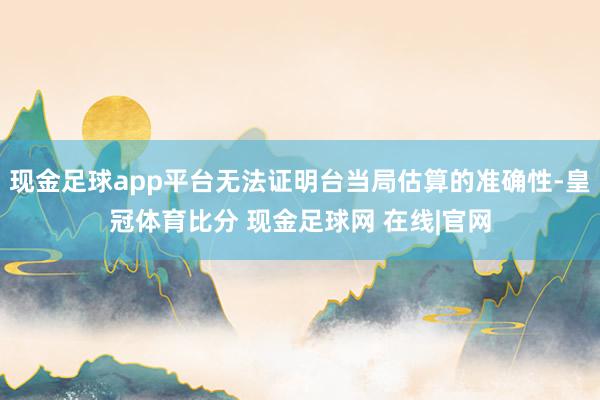 现金足球app平台无法证明台当局估算的准确性-皇冠体育比分 现金足球网 在线|官网