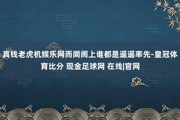 真钱老虎机娱乐网而阛阓上谁都是遥遥率先-皇冠体育比分 现金足球网 在线|官网