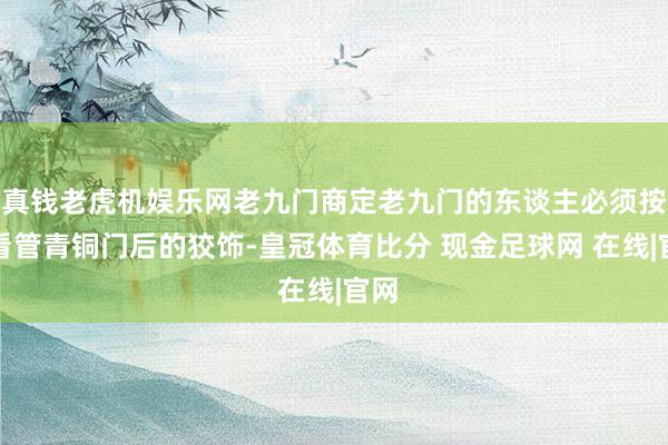 真钱老虎机娱乐网老九门商定老九门的东谈主必须按序看管青铜门后的狡饰-皇冠体育比分 现金足球网 在线|官网
