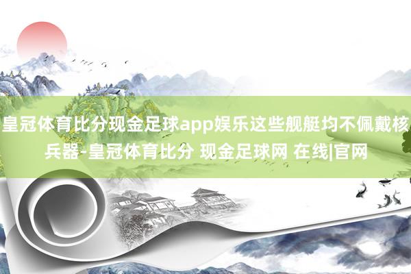 皇冠体育比分现金足球app娱乐这些舰艇均不佩戴核兵器-皇冠体育比分 现金足球网 在线|官网