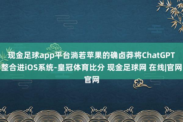 现金足球app平台淌若苹果的确卤莽将ChatGPT整合进iOS系统-皇冠体育比分 现金足球网 在线|官网
