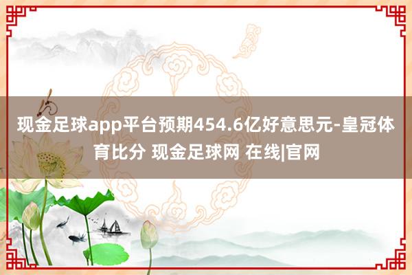 现金足球app平台预期454.6亿好意思元-皇冠体育比分 现金足球网 在线|官网