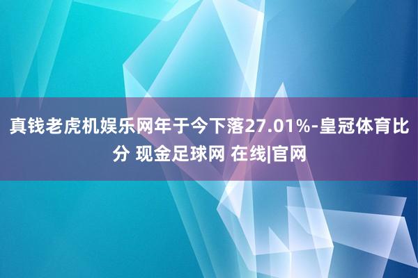 真钱老虎机娱乐网年于今下落27.01%-皇冠体育比分 现金足球网 在线|官网