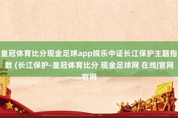 皇冠体育比分现金足球app娱乐中证长江保护主题指数 (长江保护-皇冠体育比分 现金足球网 在线|官网