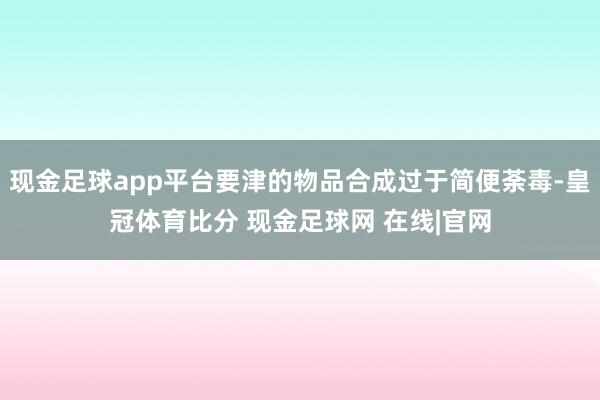 现金足球app平台要津的物品合成过于简便荼毒-皇冠体育比分 现金足球网 在线|官网
