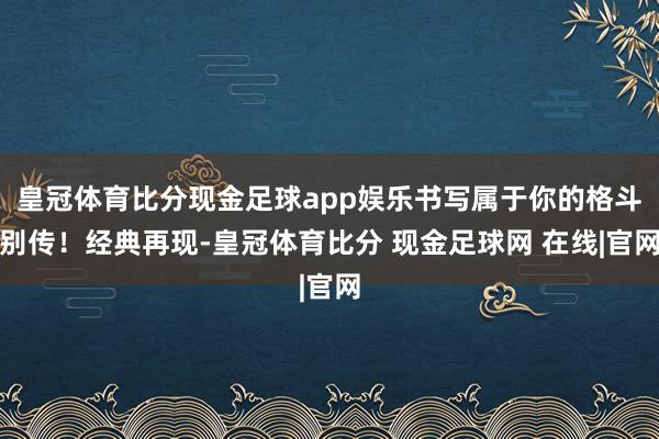 皇冠体育比分现金足球app娱乐书写属于你的格斗别传！经典再现-皇冠体育比分 现金足球网 在线|官网