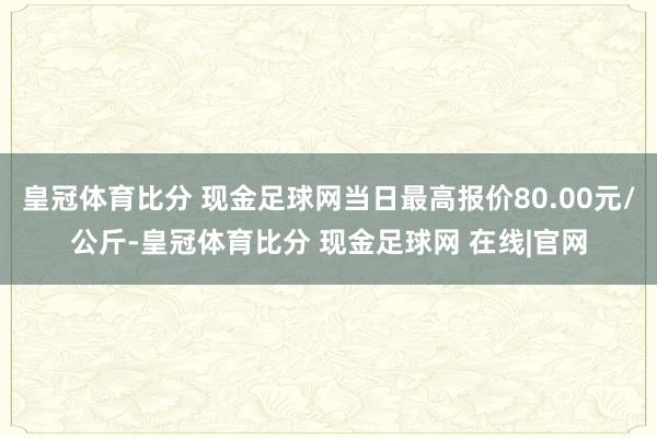皇冠体育比分 现金足球网当日最高报价80.00元/公斤-皇冠体育比分 现金足球网 在线|官网