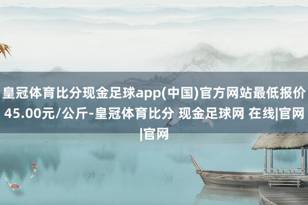 皇冠体育比分现金足球app(中国)官方网站最低报价45.00元/公斤-皇冠体育比分 现金足球网 在线|官网