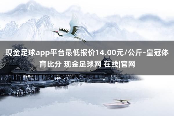 现金足球app平台最低报价14.00元/公斤-皇冠体育比分 现金足球网 在线|官网