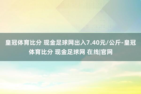 皇冠体育比分 现金足球网出入7.40元/公斤-皇冠体育比分 现金足球网 在线|官网