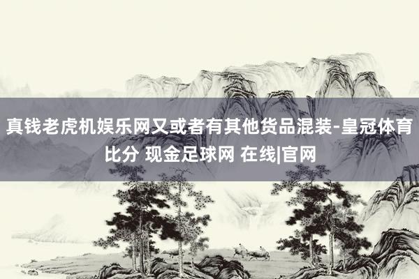 真钱老虎机娱乐网又或者有其他货品混装-皇冠体育比分 现金足球网 在线|官网