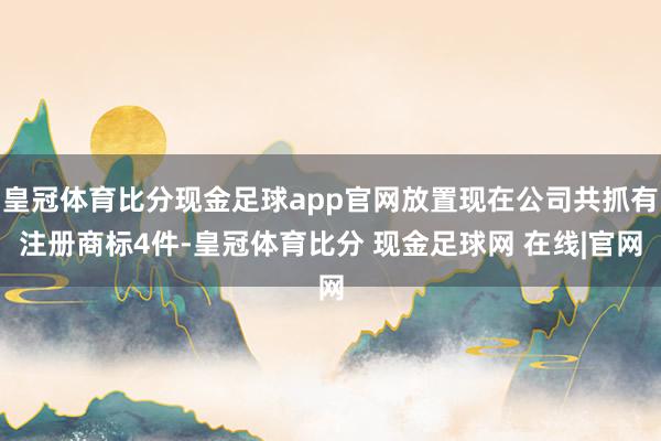 皇冠体育比分现金足球app官网放置现在公司共抓有注册商标4件-皇冠体育比分 现金足球网 在线|官网