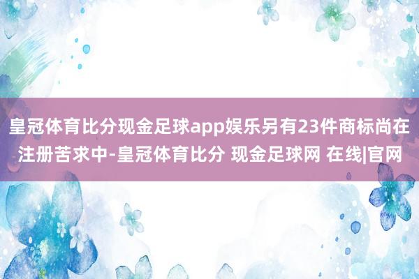皇冠体育比分现金足球app娱乐另有23件商标尚在注册苦求中-皇冠体育比分 现金足球网 在线|官网