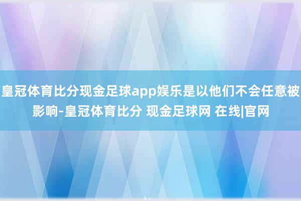 皇冠体育比分现金足球app娱乐是以他们不会任意被影响-皇冠体育比分 现金足球网 在线|官网