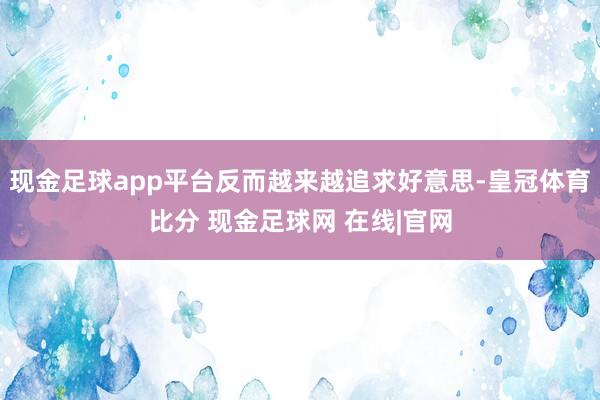 现金足球app平台反而越来越追求好意思-皇冠体育比分 现金足球网 在线|官网