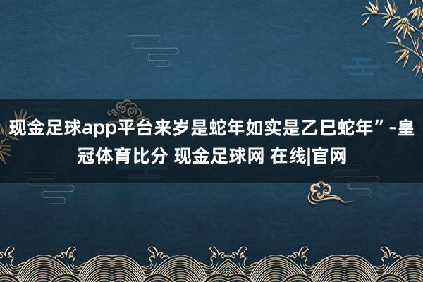 现金足球app平台来岁是蛇年如实是乙巳蛇年”-皇冠体育比分 现金足球网 在线|官网