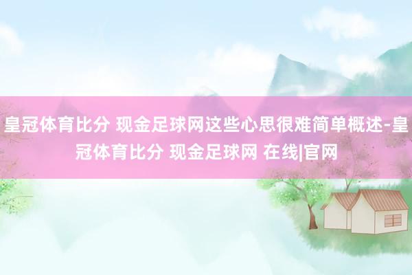 皇冠体育比分 现金足球网这些心思很难简单概述-皇冠体育比分 现金足球网 在线|官网