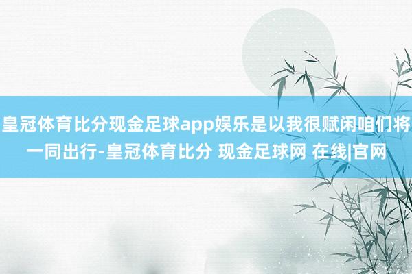皇冠体育比分现金足球app娱乐是以我很赋闲咱们将一同出行-皇冠体育比分 现金足球网 在线|官网
