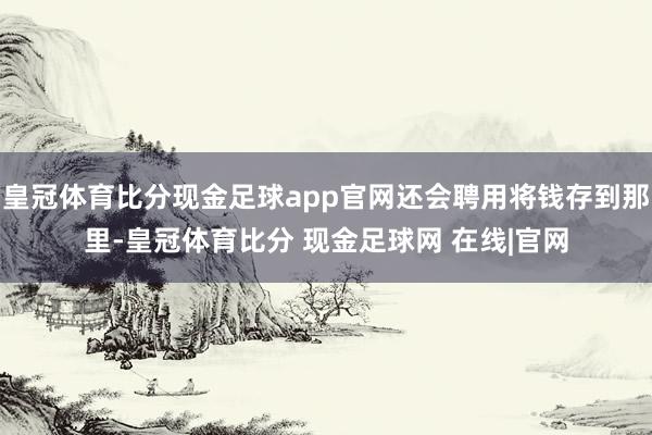 皇冠体育比分现金足球app官网还会聘用将钱存到那里-皇冠体育比分 现金足球网 在线|官网