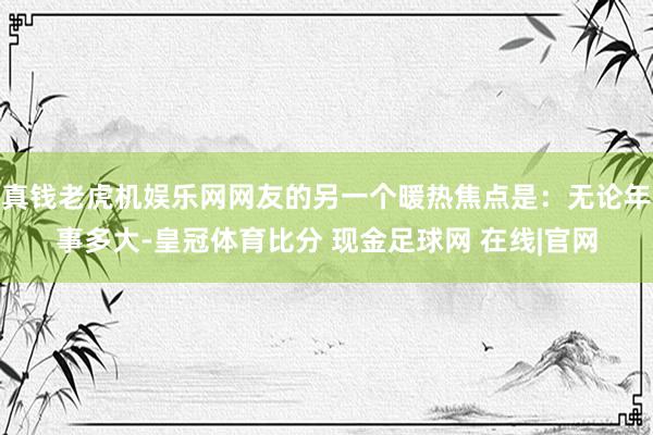 真钱老虎机娱乐网网友的另一个暖热焦点是：无论年事多大-皇冠体育比分 现金足球网 在线|官网