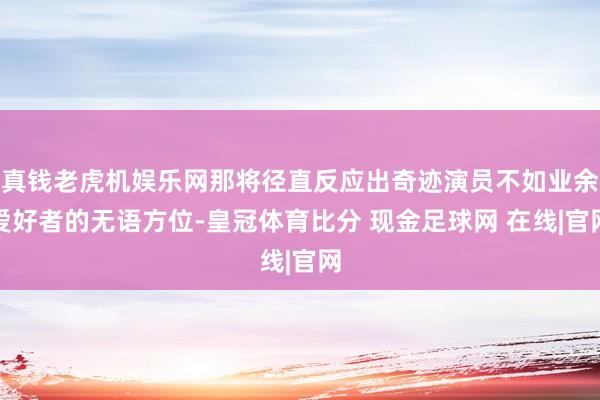 真钱老虎机娱乐网那将径直反应出奇迹演员不如业余爱好者的无语方位-皇冠体育比分 现金足球网 在线|官网