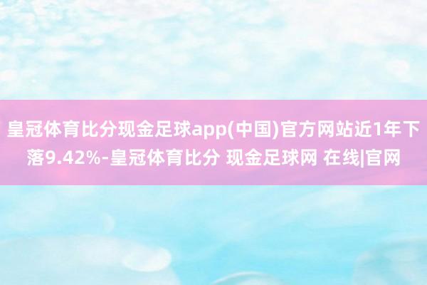 皇冠体育比分现金足球app(中国)官方网站近1年下落9.42%-皇冠体育比分 现金足球网 在线|官网