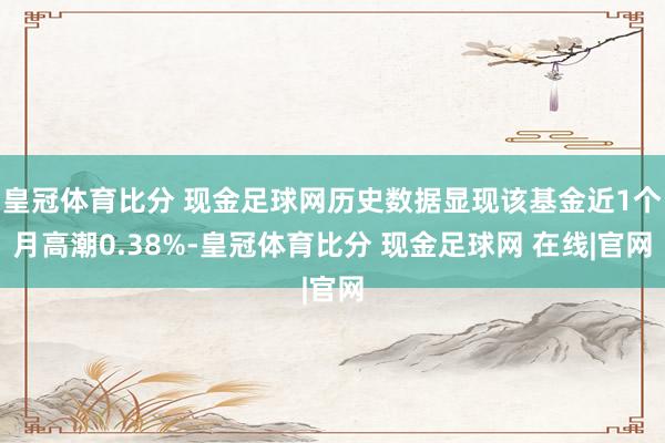 皇冠体育比分 现金足球网历史数据显现该基金近1个月高潮0.38%-皇冠体育比分 现金足球网 在线|官网