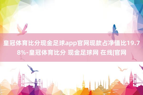 皇冠体育比分现金足球app官网现款占净值比19.78%-皇冠体育比分 现金足球网 在线|官网
