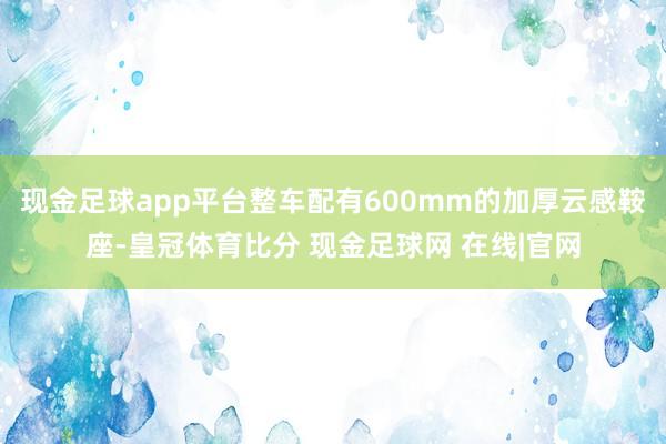 现金足球app平台整车配有600mm的加厚云感鞍座-皇冠体育比分 现金足球网 在线|官网