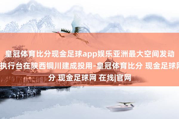 皇冠体育比分现金足球app娱乐亚洲最大空间发动机高空模拟执行台在陕西铜川建成投用-皇冠体育比分 现金足球网 在线|官网