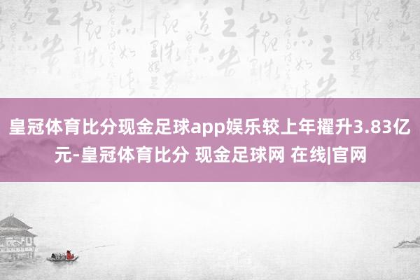 皇冠体育比分现金足球app娱乐较上年擢升3.83亿元-皇冠体育比分 现金足球网 在线|官网