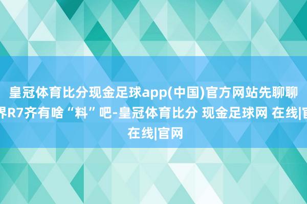 皇冠体育比分现金足球app(中国)官方网站先聊聊智界R7齐有啥“料”吧-皇冠体育比分 现金足球网 在线|官网
