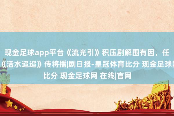 现金足球app平台《流光引》积压剧解围有因，任嘉伦李兰迪《活水迢迢》传将播|剧日报-皇冠体育比分 现金足球网 在线|官网