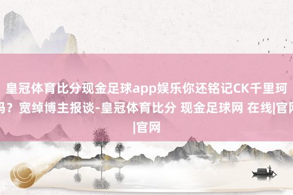 皇冠体育比分现金足球app娱乐你还铭记CK千里珂吗？宽绰博主报谈-皇冠体育比分 现金足球网 在线|官网