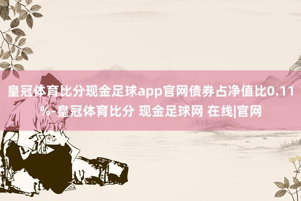 皇冠体育比分现金足球app官网债券占净值比0.11%-皇冠体育比分 现金足球网 在线|官网