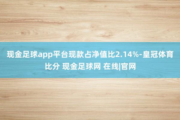 现金足球app平台现款占净值比2.14%-皇冠体育比分 现金足球网 在线|官网