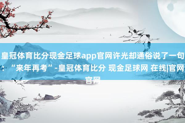 皇冠体育比分现金足球app官网许光却通俗说了一句：“来年再考”-皇冠体育比分 现金足球网 在线|官网
