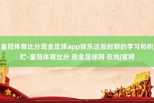 皇冠体育比分现金足球app娱乐这段时期的学习和积贮-皇冠体育比分 现金足球网 在线|官网