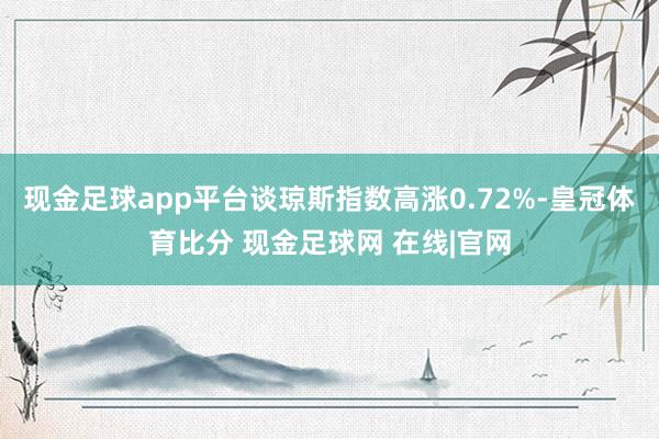 现金足球app平台谈琼斯指数高涨0.72%-皇冠体育比分 现金足球网 在线|官网